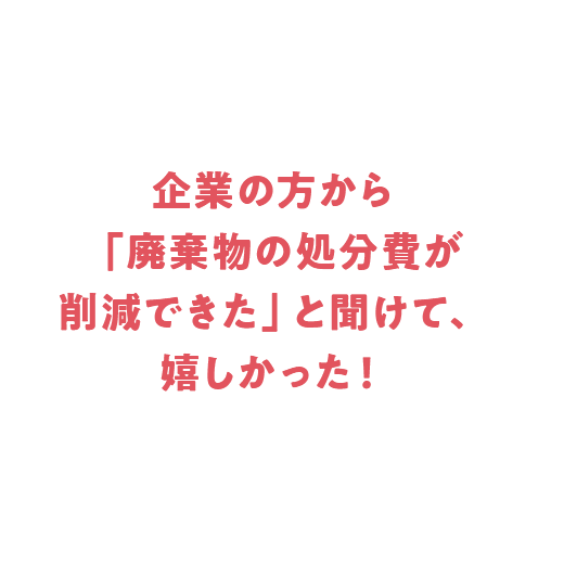 企業の方から「廃棄物の処分費が削減できた」と聞けて、嬉しかった！