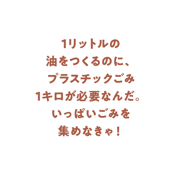 1リットルの油をつくるのに、プラスチックごみ1キロが必要なんだ。いっぱいごみを集めなきゃ！