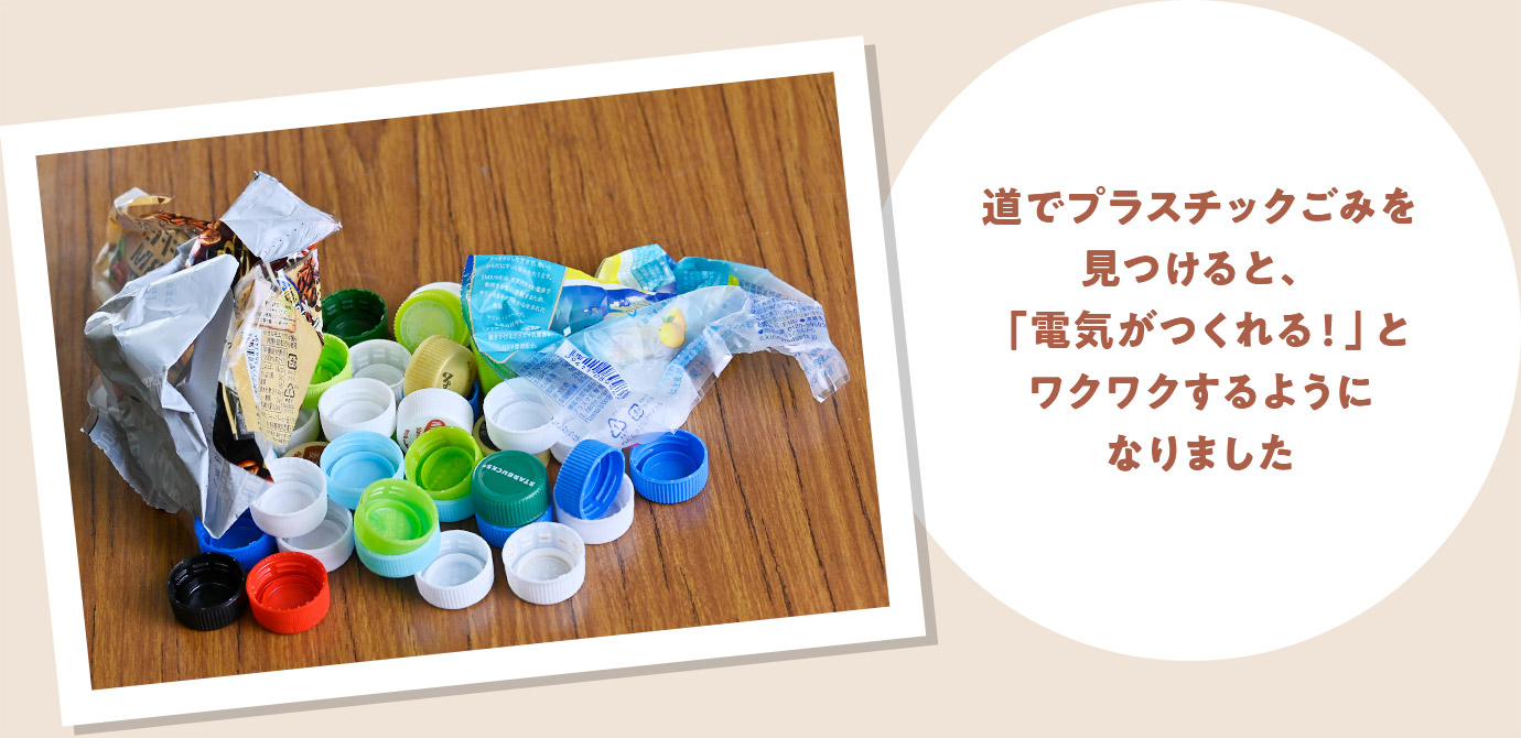 道でプラスチックごみを見つけると、「電気がつくれる！」とワクワクするようになりました