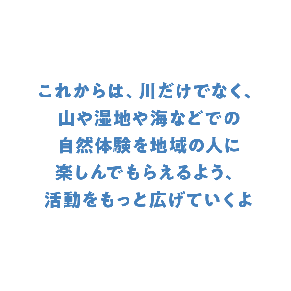 これからは、川だけでなく、山や湿地や海などでの自然体験を地域の人に楽しんでもらえるよう、活動をもっと広げていくよ