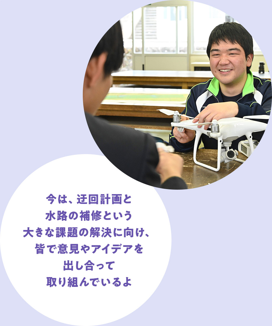 今は、迂回計画と水路の補修という大きな課題の解決に向け、皆で意見やアイデアを出し合って取り組んでいるよ